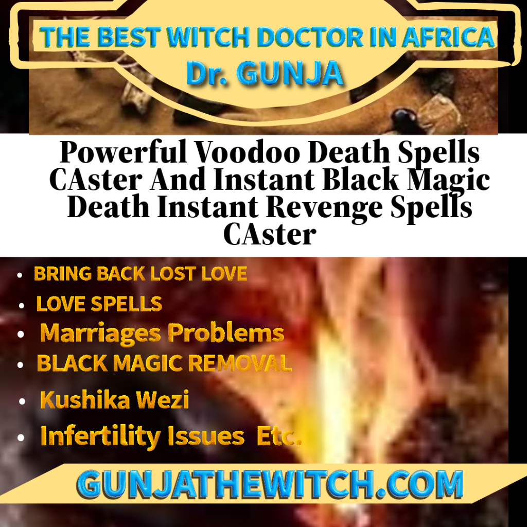 Death Spell Caster, Revenge Death Spells To Kill, Black Magic Death ,Voodoo Magic Spells That Really Work: Harnessing ...Powerful Voodoo Death Spells CAster And Instant Black Magic Death Instant Revenge Spells CAster Famous voodoo rituals and spells:BORTION SPELLS, BLACK MAGIC SPELLS RITUALS FOR INSTANT ABORTION TO REMOVE PREGNANCY, BLACK MAGIC SPELLS TO HARM SOMEONE, BLACK MAGIC VOODOO SPELL RITUALS TO TALK TO A DEAD FAMILY/LOVE MEMBER, BLACK MAGIC VOODOO SPELLS, DEATH SPELL TO GET/HAVE MISCARRIAGE UNBORN CHILD, DEATH SPELLS THAT WORK FAST, DEATH SPELLS THAT WORK OVERNIGHT, I NEED INSTANT DEATH SPELLS, INSTANT DEATH SPELLS TO KILL UNBORN CHILD, INSTANT VOODOO DEATH SPELLS, magic spells, MISCARRIAGE DEATH SPELLS, MOST POWERFUL DEATH SPELL, REVENGE SPELLS, REVENGE SPELLS ON AN UNBORN BABY, SPELL MAKE SOMEONE DIE, SPELL TO DIE IN YOUR SLEEP, SPELL TO MAKE SOMEONE SICK AND DIE, SPELLS TO CURSE SOMEONE, VOODOO DEATH SPELLS THAT WORK, REVENGE DEATH SPELL CASTER BLACK MAGIC VOODOO SPELLS NETHERLANDS USA UK CANADA ITALY MEXICO EXPERT SPELLS Chief Khan an African Famous Voodoo instant revenge death spell caster well known identity  Gunja  Voodoo spell caster, powerful instant death spells online instant spell that work fast in USA, UK, Kuwait, Germany, Asian, Europe, Philippines, Canada, South Africa, Italy, Peru, India, Iran, Gambia. Sweden, Australia, Nigeria, Spain, Ghana, California, Greece, Gunja Voodoo death spell casters spell to make someone sick and die without delay. REAL SPELLS CASTER, BLACK MAGIC SPELLS, REVENGE SPELLS, INSTANT DEATH SPELLS, WITCHCRAFT SPELLS, SPELLS TO KILL MY EX HUSBAND, WIFE, BOYFRIEND, GIRLFRIEND, DEATH SPELL ON SOMEONE, DEATH SPELLS THAT WORK OVERNIGHT, I NEED INSTANT DEATH SPELLS, I NEED DEATH SPELLS, VOODOO DEATH SPELLS, DEATH SPELL CHANT, DEATH SPELLS THAT WORK FAST, REAL BLACK MAGIC SPELLS CASTERS, BLACK MAGIC SPELLS SEE RESULT IN DAYS, REAL BLACK MAGIC SPELLS THAT WORK, GUARANTEED BLACK MAGIC LOVE SPELLS, GUARANTEED VOODOO SPELLS, SPELL TO MAKE SOMEONE SICK AND DIE, REVENGE SPELLS THAT WORK INSTANTLY, REAL WITCHES FOR HIRE, REVENGE SPELLS ON A EX- LOVER, HOW TO PUT A SPELL ON SOMEONE WHO HURTS YOU, SPELL TO MAKE SOMEONE SICK, VOODOO SPELLS TO HURT SOMEONE, SPELLS TO CURSE SOMEONE, POWERFUL REVENGE SPELLS, MOST POWERFUL DEATH SPELL, SPELL TO DIE IN YOUR SLEEP, SUCCESSFUL DEATH SPELL, MOST POWERFUL VOODOO SPELL CASTER, VOODOO SPELL CASTERS IN NEW ORLEANS, VOODOO LOVE SPELLS REVIEWS, PROVEN AUTHENTIC VOODOO SPELL CASTERS, MOST POWERFUL VOODOO PRIEST IN WORLD, BLACK MAGIC TRICKS TO DESTROY ENEMY
